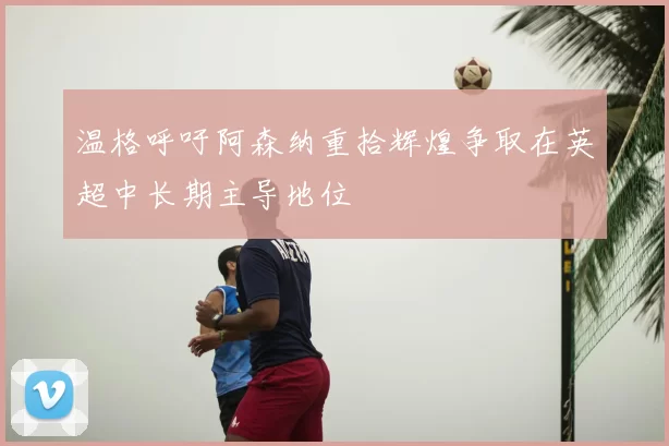 温格呼吁阿森纳重拾辉煌争取在英超中长期主导地位