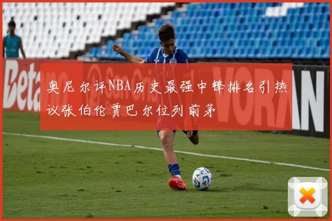 奥尼尔评NBA历史最强中锋排名引热议张伯伦贾巴尔位列前茅