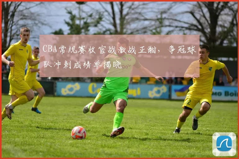 CBA常规赛收官战激战正酣，争冠球队冲刺成绩单揭晓