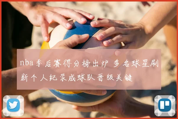 nba季后赛得分榜出炉 多名球星刷新个人纪录成球队晋级关键