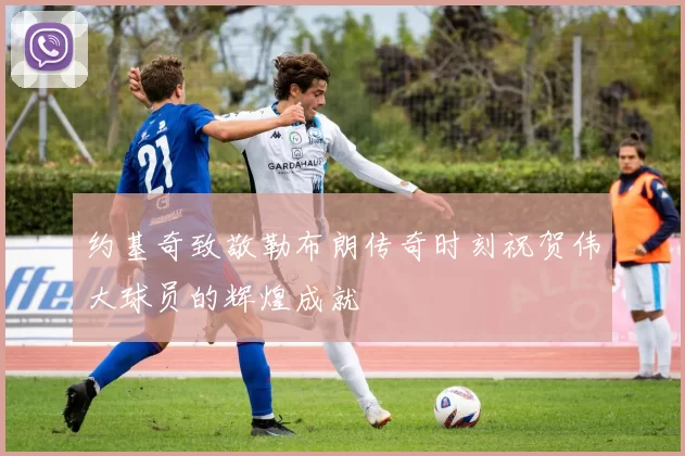 约基奇致敬勒布朗传奇时刻祝贺伟大球员的辉煌成就