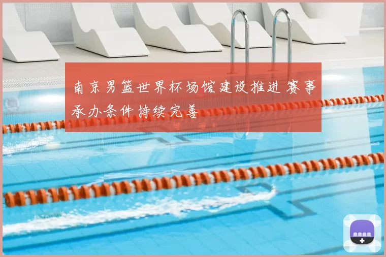 南京男篮世界杯场馆建设推进 赛事承办条件持续完善