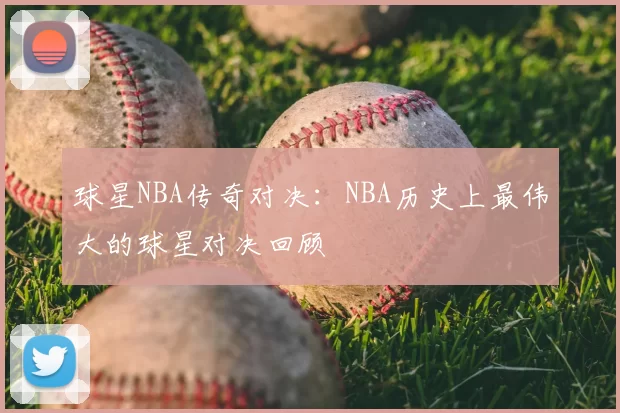 球星NBA传奇对决：NBA历史上最伟大的球星对决回顾