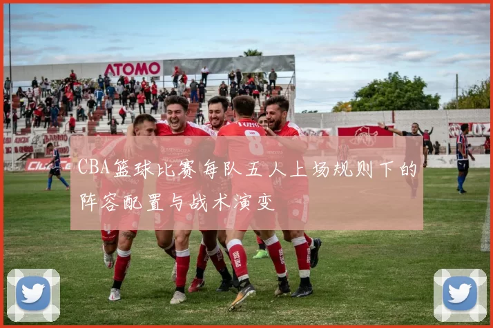 CBA篮球比赛每队五人上场规则下的阵容配置与战术演变