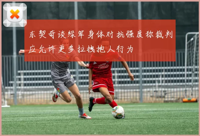 东契奇谈绿军身体对抗强度称裁判应允许更多拉拽抱人行为