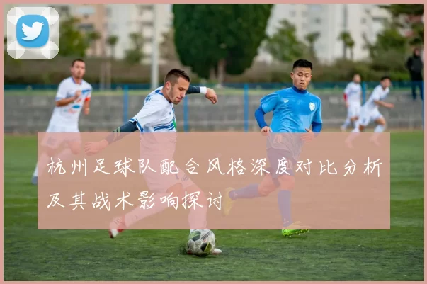 杭州足球队配合风格深度对比分析及其战术影响探讨