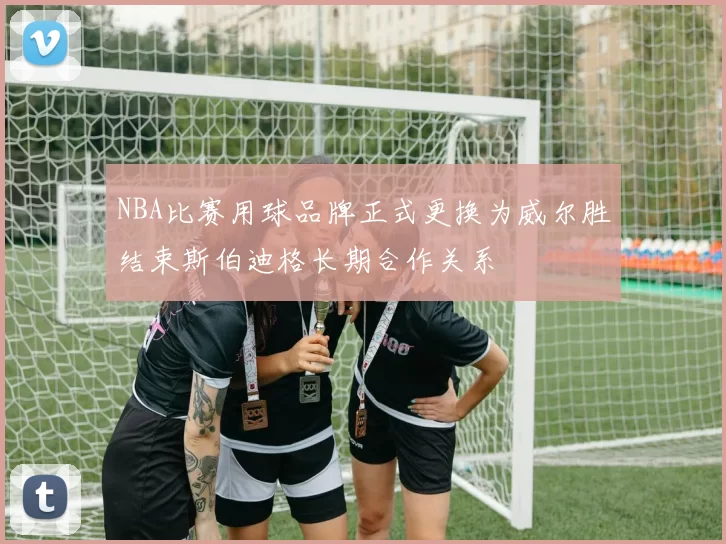 NBA比赛用球品牌正式更换为威尔胜结束斯伯迪格长期合作关系