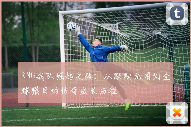 RNG战队崛起之路：从默默无闻到全球瞩目的传奇成长历程
