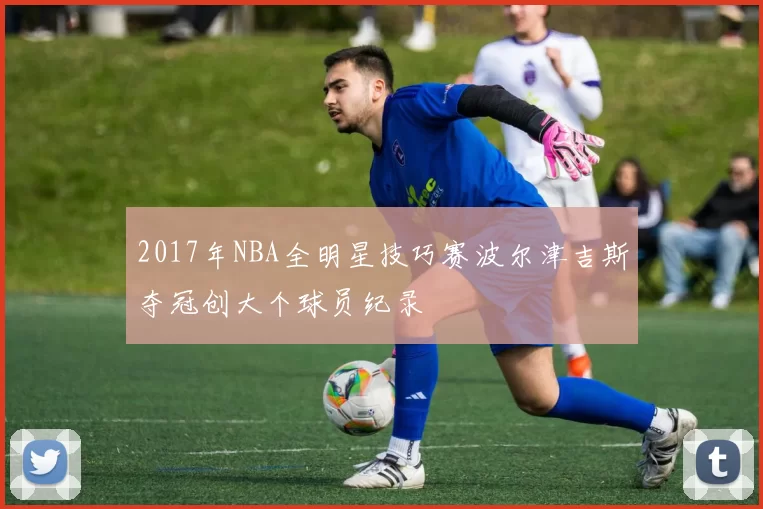 2017年NBA全明星技巧赛波尔津吉斯夺冠创大个球员纪录