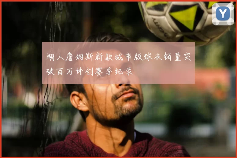湖人詹姆斯新款城市版球衣销量突破百万件创赛季纪录