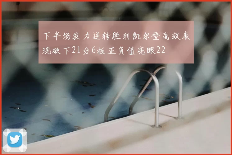下半场发力逆转胜利凯尔登高效表现砍下21分6板正负值亮眼22