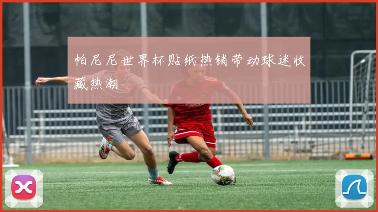 帕尼尼世界杯贴纸热销带动球迷收藏热潮