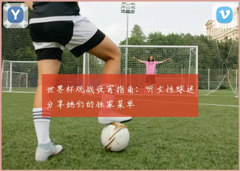 世界杯观战夜宵指南:听女性球迷分享她们的独家菜单