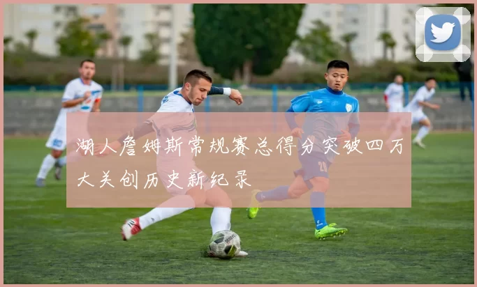 湖人詹姆斯常规赛总得分突破四万大关创历史新纪录