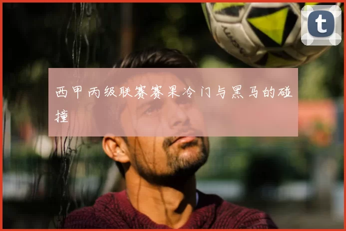 西甲丙级联赛赛果冷门与黑马的碰撞