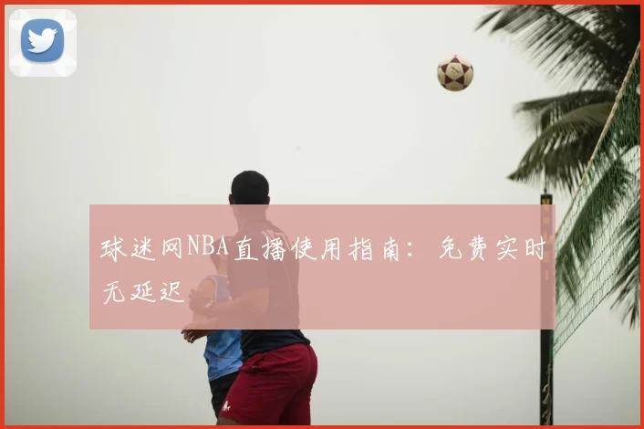 球迷网NBA直播使用指南:免费实时无延迟