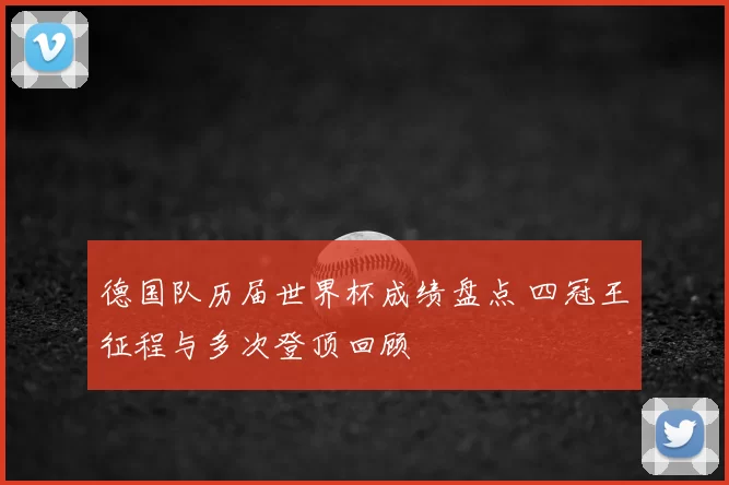 德国队历届世界杯成绩盘点 四冠王征程与多次登顶回顾