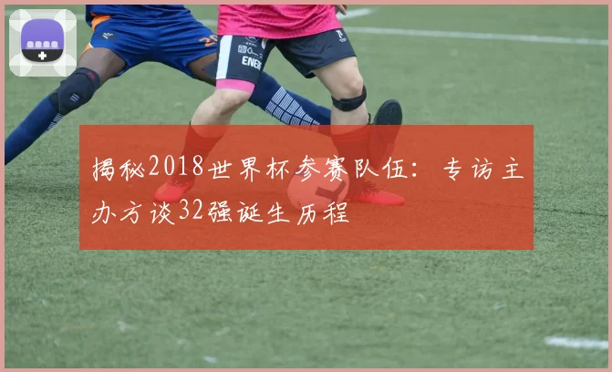 揭秘2018世界杯参赛队伍:专访主办方谈32强诞生历程