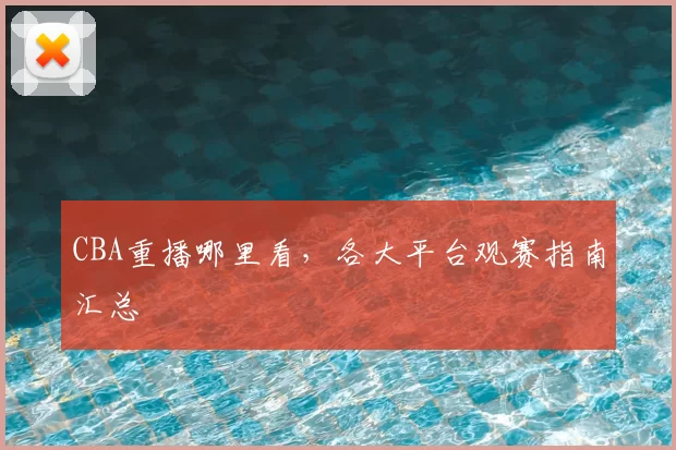 CBA重播哪里看,各大平台观赛指南汇总