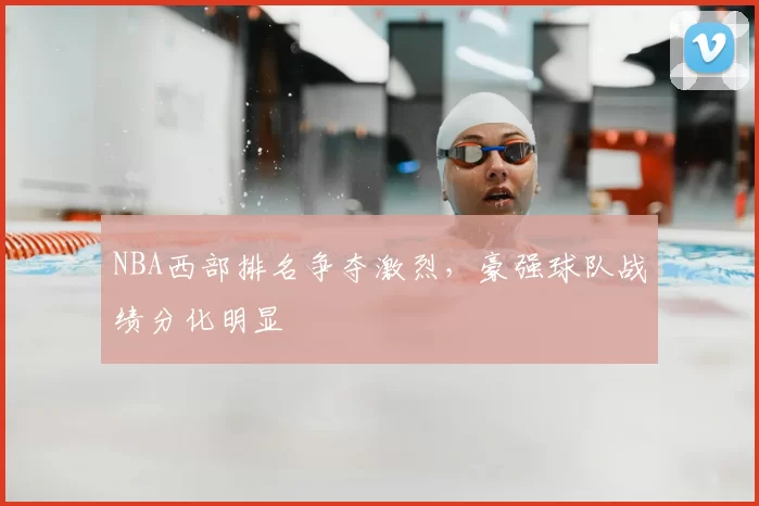 NBA西部排名争夺激烈,豪强球队战绩分化明显