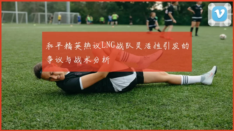 和平精英热议LNG战队灵活性引发的争议与战术分析