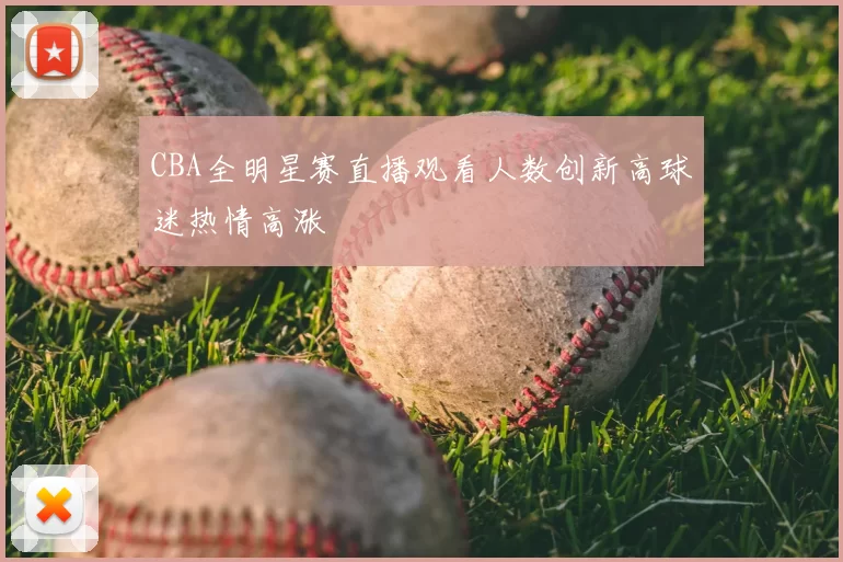 CBA全明星赛直播观看人数创新高球迷热情高涨