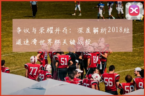 争议与荣耀并存：深度解析2018短道速滑世界杯关键战役
