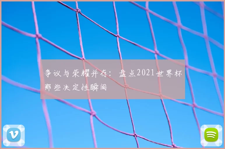 争议与荣耀并存：盘点2021世界杯那些决定性瞬间