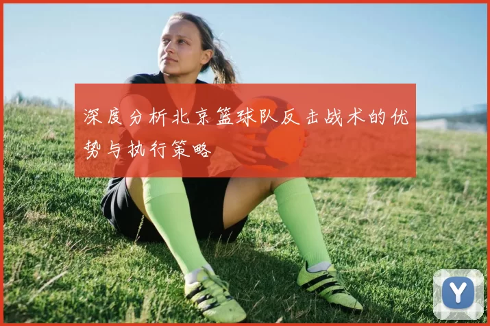 深度分析北京篮球队反击战术的优势与执行策略