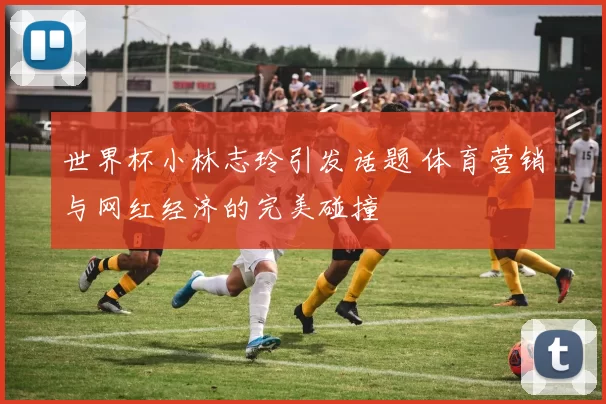 世界杯小林志玲引发话题 体育营销与网红经济的完美碰撞
