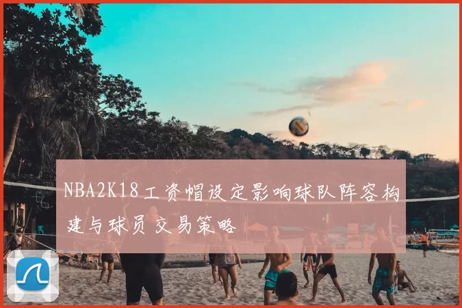 NBA2K18工资帽设定影响球队阵容构建与球员交易策略