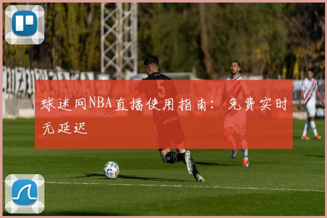 球迷网NBA直播使用指南：免费实时无延迟