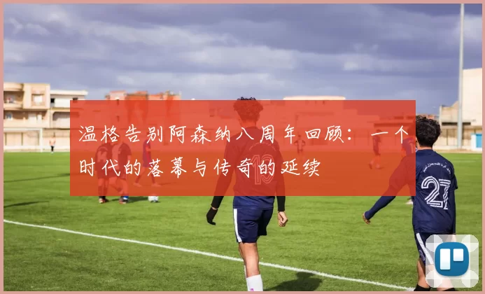 温格告别阿森纳八周年回顾：一个时代的落幕与传奇的延续
