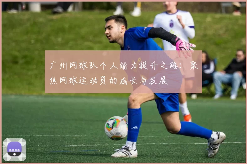 广州网球队个人能力提升之路:聚焦网球运动员的成长与发展