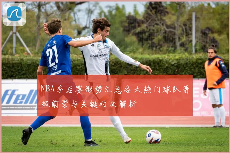 NBA季后赛形势汇总各大热门球队晋级前景与关键对决解析