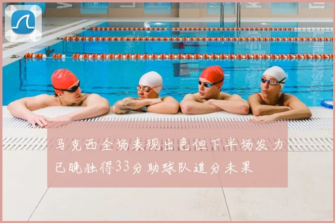马克西全场表现出色但下半场发力已晚独得33分助球队追分未果