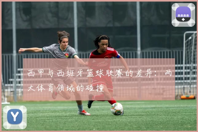 西甲与西班牙篮球联赛的差异：两大体育领域的碰撞