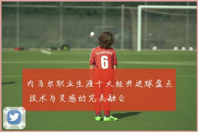 内马尔职业生涯十大经典进球盘点 技术与灵感的完美融合