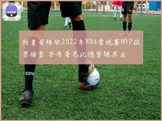 约基奇蝉联2022年NBA常规赛MVP投票榜首 字母哥恩比德紧随其后