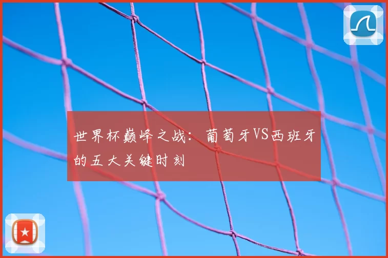 世界杯巅峰之战：葡萄牙VS西班牙的五大关键时刻