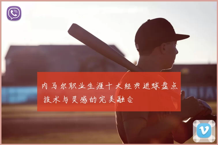 内马尔职业生涯十大经典进球盘点 技术与灵感的完美融合