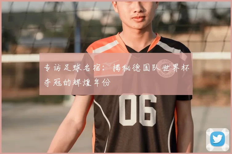 专访足球名宿：揭秘德国队世界杯夺冠的辉煌年份