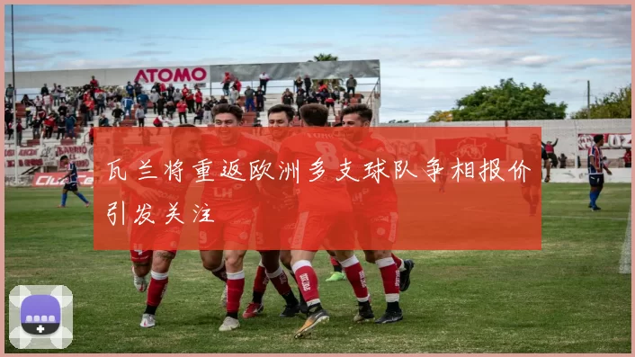 瓦兰将重返欧洲多支球队争相报价引发关注