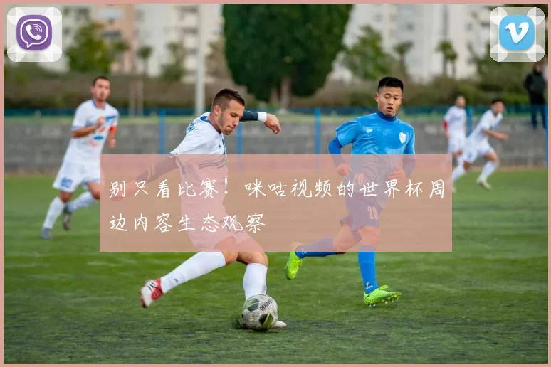 别只看比赛！咪咕视频的世界杯周边内容生态观察