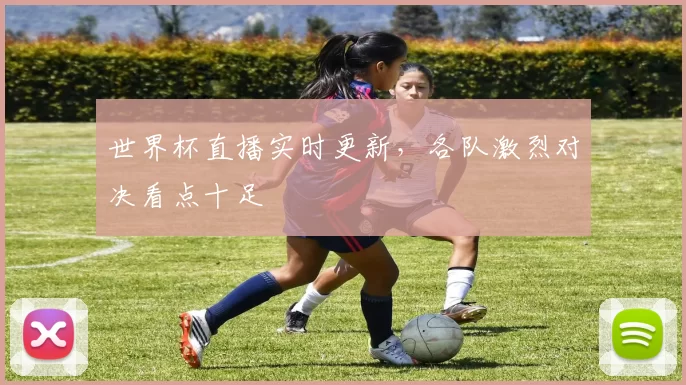 世界杯直播实时更新，各队激烈对决看点十足