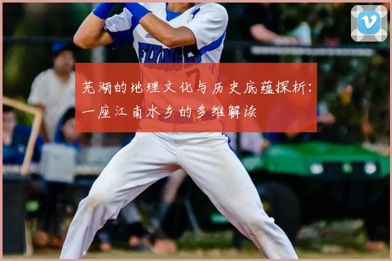芜湖的地理文化与历史底蕴探析:一座江南水乡的多维解读
