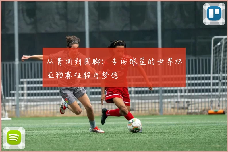 从青训到国脚：专访球星的世界杯亚预赛征程与梦想