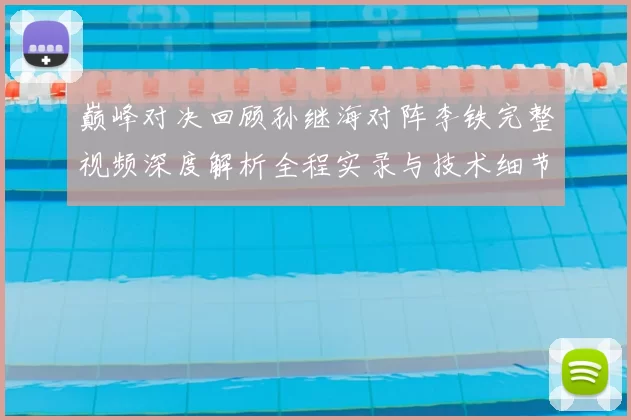 巅峰对决回顾孙继海对阵李铁完整视频深度解析全程实录与技术细节盘点