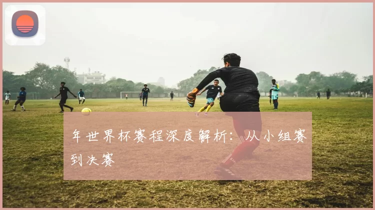 年世界杯赛程深度解析：从小组赛到决赛