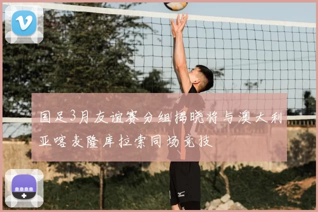 国足3月友谊赛分组揭晓将与澳大利亚喀麦隆库拉索同场竞技